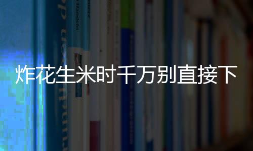 炸花生米时千万别直接下锅 让美味花生米酥脆不返潮的诀窍