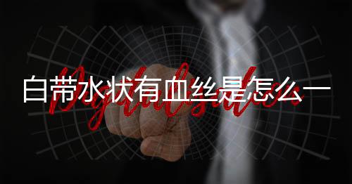 白带水状有血丝是怎么一回事