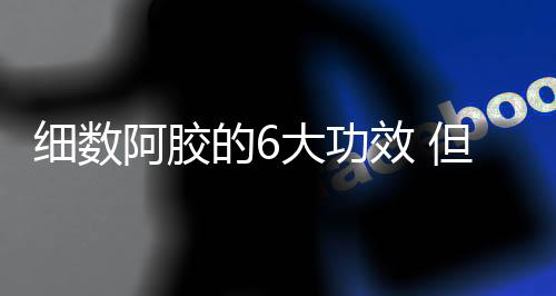 细数阿胶的6大功效 但需警惕食用注意事项