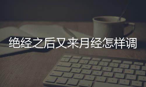 绝经之后又来月经怎样调理呢