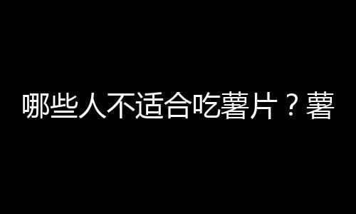 哪些人不适合吃薯片？薯片的副作用有哪些