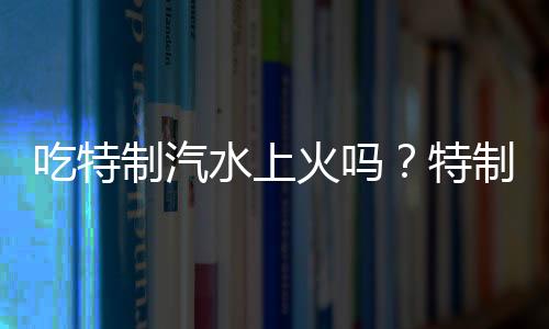 吃特制汽水上火吗？特制汽水的营养价值有哪些