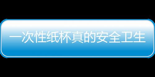 一次性纸杯真的安全卫生吗？使用时要注意什么