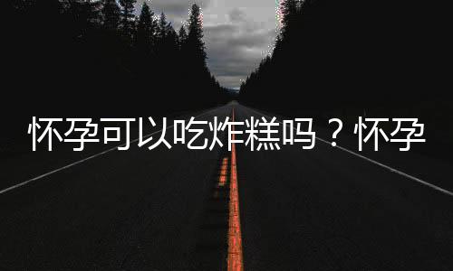 怀孕可以吃炸糕吗？怀孕吃什么比较好