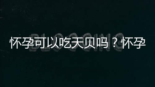 怀孕可以吃天贝吗？怀孕吃什么比较好