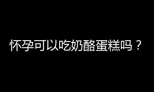 怀孕可以吃奶酪蛋糕吗？怀孕吃什么比较好