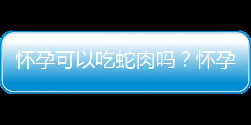 怀孕可以吃蛇肉吗？怀孕吃什么比较好