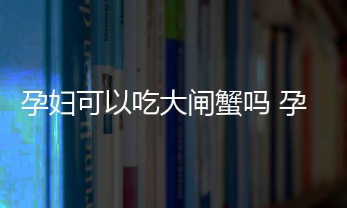 孕妇可以吃大闸蟹吗 孕妇吃螃蟹的注意事项