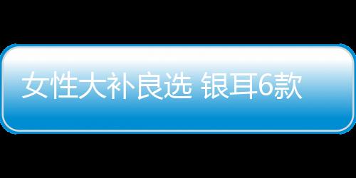 女性大补良选 银耳6款食疗法