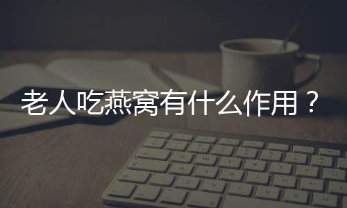 老人吃燕窝有什么作用？