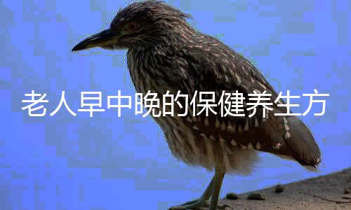 老人早中晚的保健养生方法